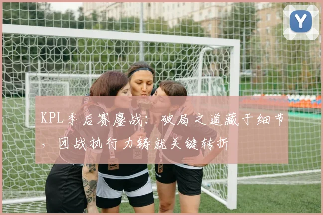 KPL季后赛鏖战：破局之道藏于细节，团战执行力铸就关键转折