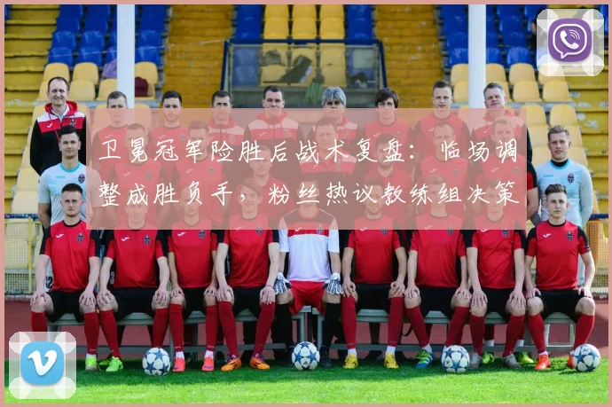 卫冕冠军险胜后战术复盘：临场调整成胜负手，粉丝热议教练组决策