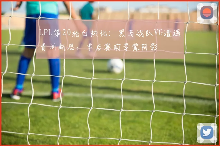 LPL第20轮白热化：黑马战队VG遭遇青训断层，季后赛前景蒙阴影