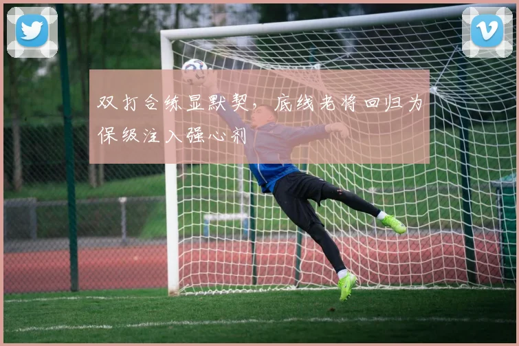 双打合练显默契，底线老将回归为保级注入强心剂
