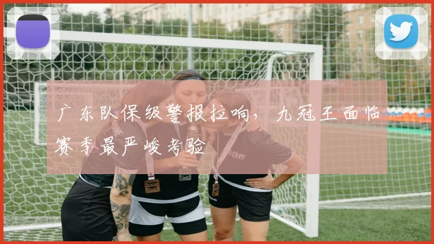 广东队保级警报拉响，九冠王面临赛季最严峻考验