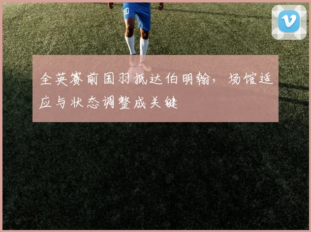 全英赛前国羽抵达伯明翰，场馆适应与状态调整成关键