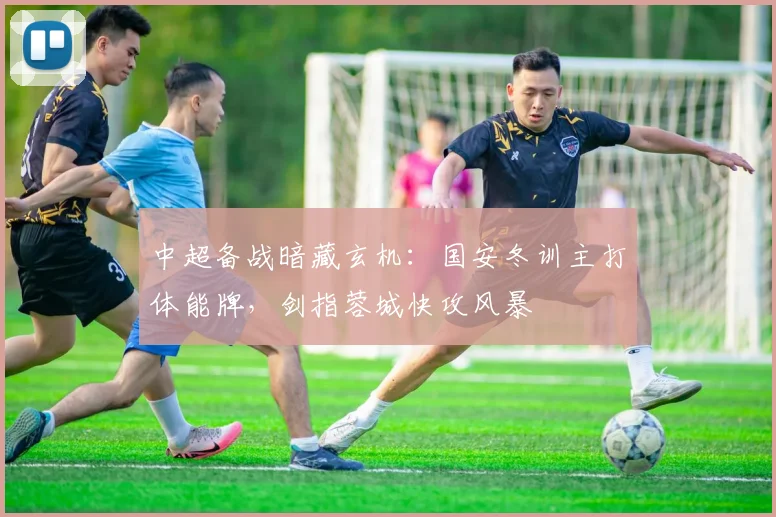 中超备战暗藏玄机：国安冬训主打体能牌，剑指蓉城快攻风暴