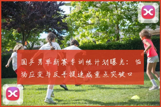 国乒男单新赛季训练计划曝光：临场应变与反手提速成重点突破口