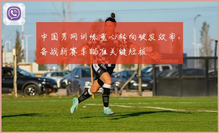 中国男网训练重心转向破发效率，备战新赛季瞄准关键短板